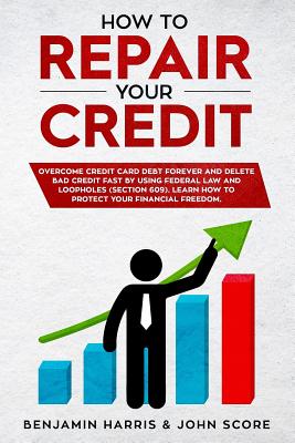 How to Repair Your Credit: Overcome Credit Card Debt Forever and Delete Bad Credit Fast by Using Federal Law and Loopholes (Section 609) - Learn How to Protect Your Financial Freedom - Score, John, and Harris, Benjamin