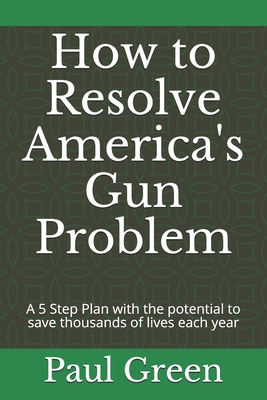 How to Resolve America's Gun Problem: A 5 Step Plan with the potential to save thousands of lives each year - Green, Paul