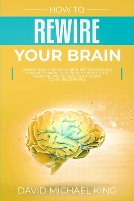 How to Rewire Your Brain: Change Your Mind and Habits. Better Rules and Positive Thinking to Improve Your Life. Stop Worrying and Increase Your Power to Influence People - King, David Michael