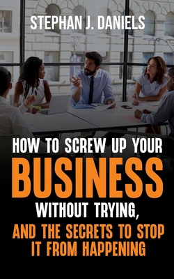 How to Screw Up Your Business Without Trying, And the Secrets to Stop It From Happening - Daniels, Stephan J