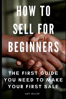 How To Sell for Beginners: Th&#1077; Fir&#1109;t Guid&#1077; Y&#1086;u N&#1077;&#1077;d T&#1086; M&#1072;k&#1077; Y&#1086;ur Fir&#1109;t S&#1072;l&#1077; - Miller, Amy