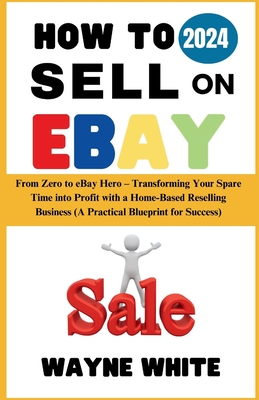 How To Sell On eBay 2024: From Zero to eBay Hero - Transforming Your Spare Time into Profit with a Home-Based Reselling Business (A Practical Blueprint for Success) - White, Wayne