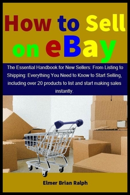 How to Sell on eBay: The Essential Handbook for New Sellers: From Listing to Shipping: Everything You Need to Know to Start Selling, including over 20 products to list and start making sales - Ralph, Elmer Brian