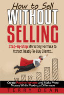 How to Sell Without Selling: Step-By-Step Marketing Formula to Attract Ready-To-Buy Clients...Create Passive Income and Make More Money While Making a Difference