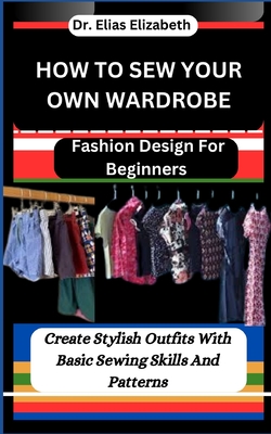 How to Sew Your Own Wardrobe: Fashion Design For Beginners: Create Stylish Outfits With Basic Sewing Skills And Patterns - Elizabeth, Elias, Dr.
