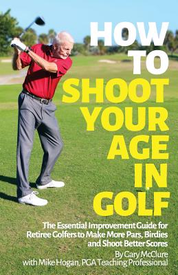 How to Shoot Your Age in Golf: The Essential Improvement Guide for Retiree Golfers to Make More Pars, Birdies and Shoot Better Scores - Hogan, Mike, and McClure, David (Photographer), and McClure, Gary