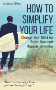 How to Simplify Your Life: Change Your Mind for Better Now and Happier Tomorrow