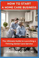 How to Start a Home Care Business: The Ultimate Guide to Launching a Thriving Senior Care Service