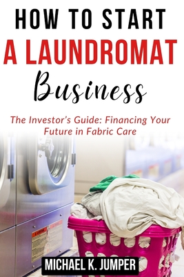 How to Start a Laundromat Business: The Investor's Guide: Financing Your Future in Fabric Care - Jumper, Michael K