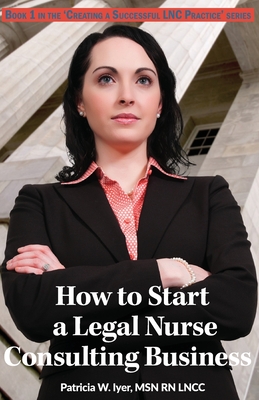 How to Start a Legal Nurse Consulting Business: Book 1 in the "Creating a Successful LNC Practice" Series - Iyer, Patricia W, RN, Msn, CNA