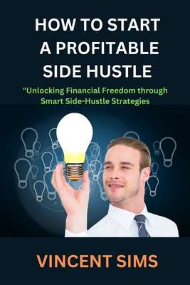 How to Start a Profitable Side Hustle: Unlocking Financial Freedom through Smart Side-Hustle Strategies - Sims, Vincent