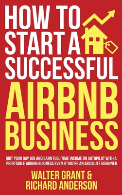 How to Start a Successful Airbnb Business: Quit Your Day Job and Earn Full-time Income on Autopilot With a Profitable Airbnb Business Even if You're an Absolute Beginner - Grant, Walter, and Anderson, Richard