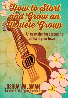 How to Start and Grow an Ukulele Group: An Easy Plan for Spreading Aloha in Your Town - Waldman, Joshua