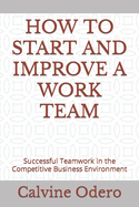 How to Start and Improve a Work Team: Successful Teamwork in the Competitive Business Environment