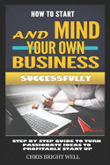 How to Start and Mind Your Own Business Successfully: Step By Step Guide To Turn Passionate Ideas To Profitable Start Up