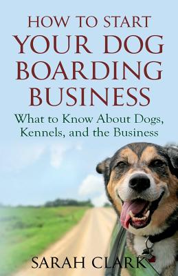 How to Start Your Dog Boarding Business: What to Know about Dogs, Kennels, and the Business - Clark, Sarah