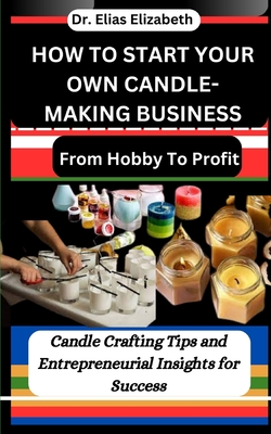 How to Start Your Own Candle-Making Business: From Hobby To Profit: Candle Crafting Tips and Entrepreneurial Insights for Success - Elizabeth, Elias, Dr.