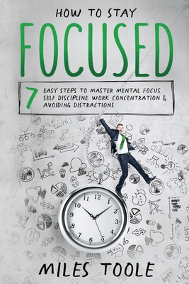 How to Stay Focused: 7 Easy Steps to Master Mental Focus, Self-Discipline, Work Concentration & Avoiding Distractions - Toole, Miles