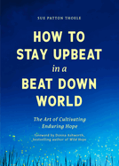 How to Stay Upbeat in a Beat Down World: The Art of Cultivating Enduring Hope (Practices for Enjoying Life, Meaningful Advice for Positive Change, Rediscovering Peace of Mind)
