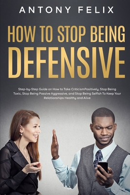 How to Stop Being Defensive: Step-by-Step Guide on How to Take Criticism Positively, Stop Being Toxic, Stop Being Passive Aggressive, and Stop Being Selfish To Keep Your Relationships Healthy and Aliv - Felix, Antony
