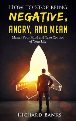 How to Stop Being Negative, Angry, and Mean: Master Your Mind and Take Control of Your Life - Banks, Richard