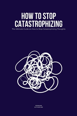 How to Stop Catastrophizing: The Ultimate Guide on How to Stop Catastrophizing Thoughts - Katherine, Edward