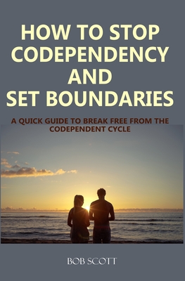 How to Stop Codependency And Set Boundaries: A Quick Guide to Break Free from The Co-dependent Cycle - Scott, Bob
