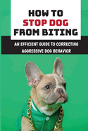 How To Stop Dog From Biting: An Efficient Guide To Correcting Aggressive Dog Behavior: How To Improve Your Dog'S Bad Behaviors