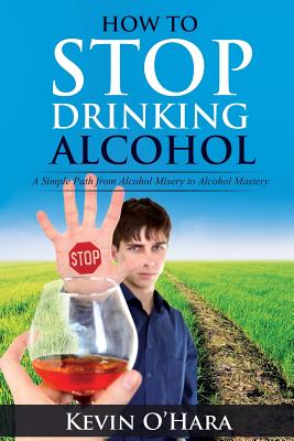 How to Stop Drinking Alcohol: A Simple Path from Alcohol Misery to Alcohol Mastery - O'Hara, Kevin
