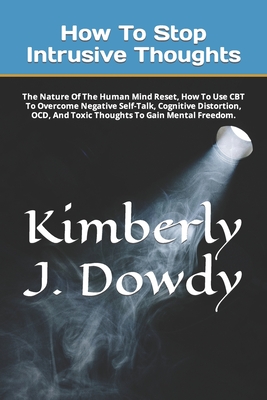 How To Stop Intrusive Thoughts: The Nature Of The Human Mind Reset, How To Use CBT To Overcome Negative Self-Talk, Cognitive Distortion, OCD, And Toxic Thoughts To Gain Mental Freedom. - J Dowdy, Kimberly