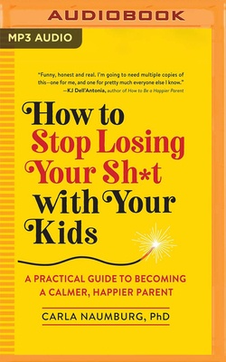 How to Stop Losing Your Sh*t with Your Kids: A Practical Guide to Becoming a Calmer, Happier Parent - Naumburg, Carla, PhD, and Rodriguez, Patricia (Read by)