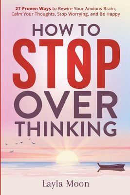 How to Stop Overthinking: 27 Proven Ways to Rewire Your Anxious Brain, Calm Your Thoughts, Stop Worrying, and Be Happy - Moon, Layla