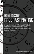 How To Stop Procrastinating: A Cognitive Behavioral Therapy (CBT) Guide To Breaking The Procrastination Habit, Mastering Your Time, And Overcoming Your Negative Emotions