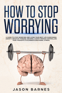 How to Stop Worrying: A Guide to Stop Worrying and Living Your Best Life Overcoming Anxiety, Negative Thinking and Emotional Stress.Control Your Thoughts and Find Your Happiness Again