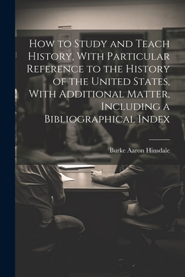 How to Study and Teach History, With Particular Reference to the History of the United States, With Additional Matter, Including a Bibliographical Index - Hinsdale, Burke Aaron