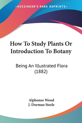 How To Study Plants Or Introduction To Botany: Being An Illustrated Flora (1882) - Wood, Alphonso, and Steele, J Dorman (Editor)