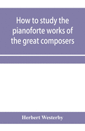 How to study the pianoforte works of the great composers: Handel, J. S. Bach, D. Scarlatti, C. P. E. Bach, Haydn, Mozart, Clementi, Beethoven;