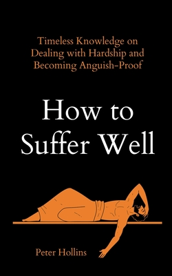 How to Suffer Well: Timeless Knowledge on Dealing with Hardship and Becoming Anguish-Proof - Hollins, Peter