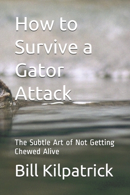 How to Survive a Gator Attack: The Subtle Art of Not Getting Chewed Alive - Kilpatrick, Bill