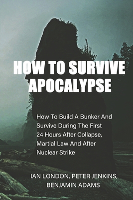 How To Survive Apocalypse: How To Build A Bunker And Survive During The First 24 Hours After Collapse, Martial Law And After Nuclear Strike - Jenkins, Peter, and Adams, Benjamin, and London, Ian