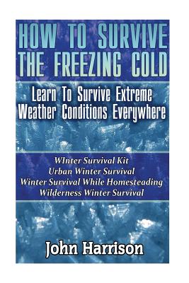 How To Survive The Freezing Cold: Learn To Survive Extreme Weather Conditions Everywhere: (Prepper's Guide, Survival Guide, Alternative Medicine, Emergency) - Harrison, John