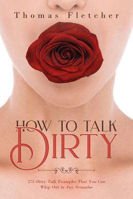 How to Talk Dirty: 275 Dirty Talk Examples That You Can Whip Out in Any Scenarios - Fletcher, Thomas