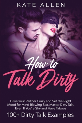 How to Talk Dirty: Drive Your Partner Crazy and Set the Right Mood for Mind- Blowing Sex Master Dirty Talk, Even If You Are Shy and Have Taboos (Including 100+ Dirty Talk Examples) - Allen, Kate