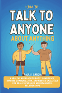 How To Talk to Anyone About Anything: A Healthy Approach To Boost Confidence, Improve Communication, And Master Small Talk For Real Friendships And Meaningful Relationships