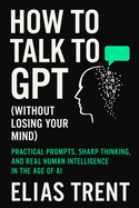 How to Talk to GPT (Without Losing Your Mind): Practical Prompts, Sharp Thinking, and Real Human Intelligence in the Age of AI