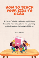 How to Teach Your Kids to Read: A Parent's Guide to Nurturing Lifelong Readers, Fostering a Love for Learning, and Cultivating Curiosity in Children