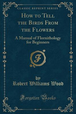 How to Tell the Birds from the Flowers: A Manual of Flornithology for Beginners (Classic Reprint) - Wood, Robert Williams