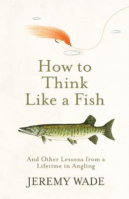 How to Think Like a Fish: And Other Lessons from a Lifetime in Angling - Wade, Jeremy