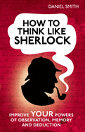 How to Think Like Sherlock: Improve Your Powers of Observation, Memory and Deduction