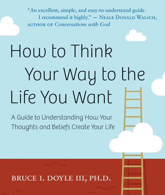 How to Think Your Way to the Life You Want: A Guide to Understanding How Your Thoughts and Beliefs Create Your Life - Doyle III Phd, Bruce I